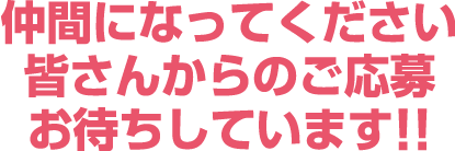 仲間になってください 皆さんからのご応募お待ちしています!!