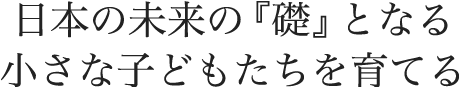 日本の未来の『礎』となる小さな子どもたちを育てる