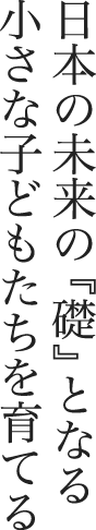 日本の未来の『礎』となる小さな子どもたちを育てる